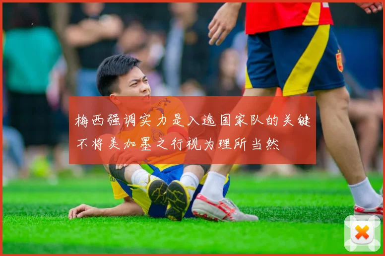 梅西强调实力是入选国家队的关键不将美加墨之行视为理所当然