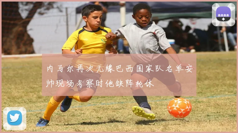 内马尔再次无缘巴西国家队名单安帅现场考察时他缺阵轮休