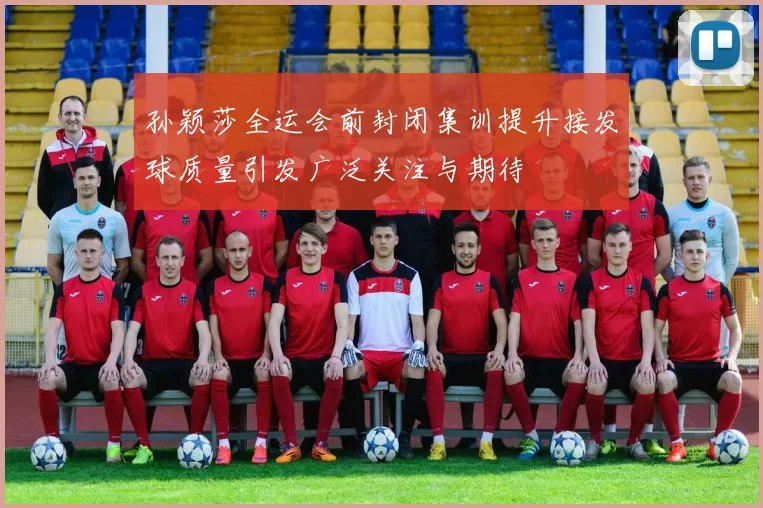 孙颖莎全运会前封闭集训提升接发球质量引发广泛关注与期待
