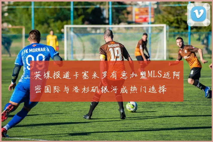 英媒报道卡塞米罗有意加盟MLS迈阿密国际与洛杉矶银河成热门选择