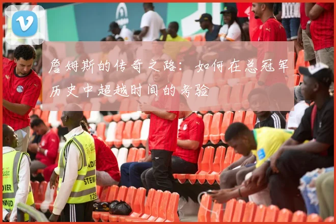 詹姆斯的传奇之路：如何在总冠军历史中超越时间的考验