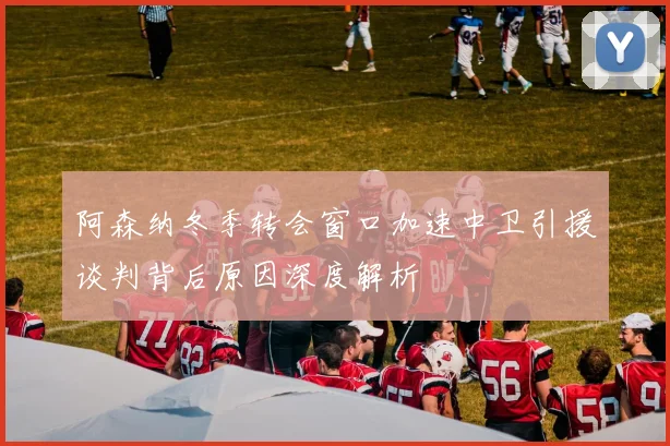 阿森纳冬季转会窗口加速中卫引援谈判背后原因深度解析