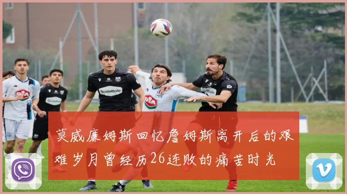 莫威廉姆斯回忆詹姆斯离开后的艰难岁月曾经历26连败的痛苦时光