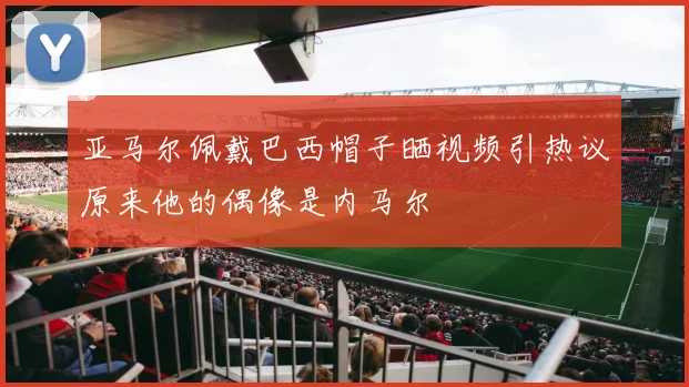 亚马尔佩戴巴西帽子晒视频引热议原来他的偶像是内马尔