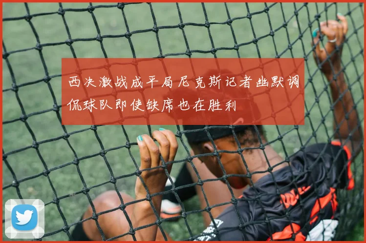 西决激战成平局尼克斯记者幽默调侃球队即使缺席也在胜利