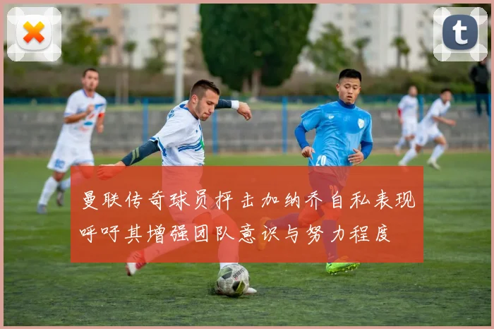 曼联传奇球员抨击加纳乔自私表现呼吁其增强团队意识与努力程度