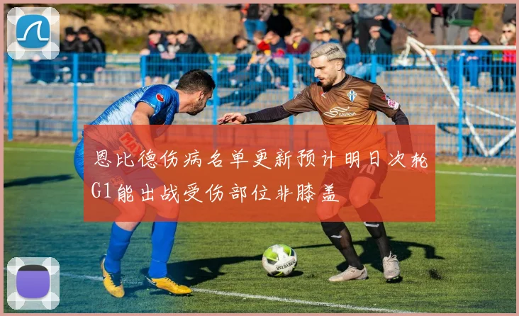 恩比德伤病名单更新预计明日次轮G1能出战受伤部位非膝盖