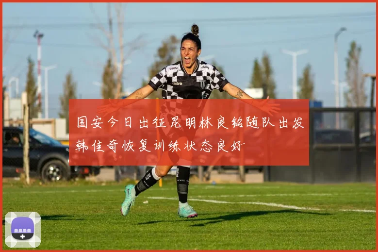 国安今日出征昆明林良铭随队出发韩佳奇恢复训练状态良好