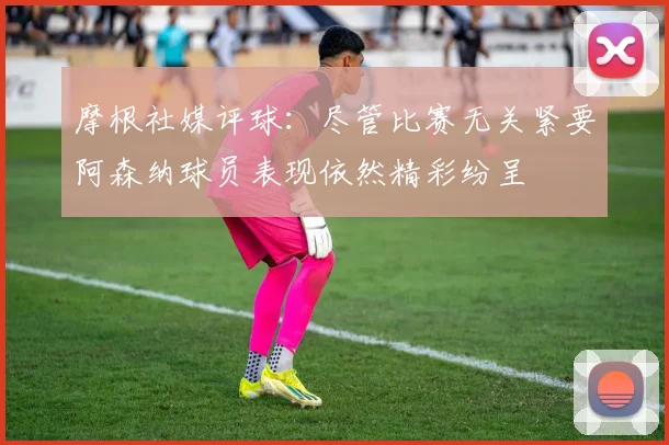 摩根社媒评球：尽管比赛无关紧要阿森纳球员表现依然精彩纷呈