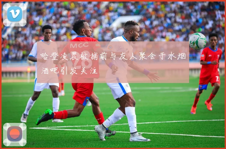 哈登凌晨被捕前与友人聚会于水烟酒吧引发关注
