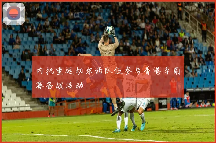 内托重返切尔西队伍参与香港季前赛备战活动