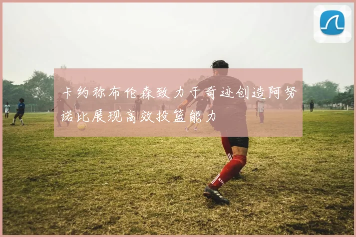 卡约称布伦森致力于奇迹创造阿努诺比展现高效投篮能力