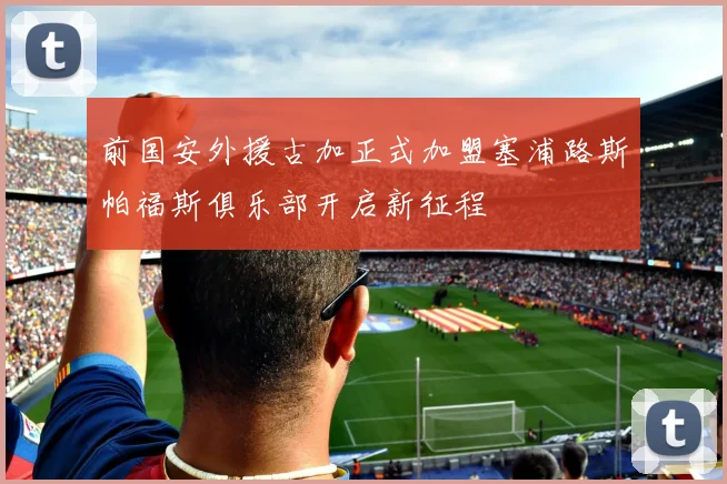 前国安外援古加正式加盟塞浦路斯帕福斯俱乐部开启新征程