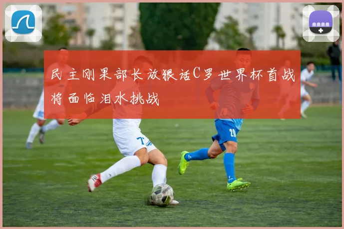 民主刚果部长放狠话C罗世界杯首战将面临泪水挑战