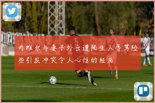 内维尔与妻子外出遭陌生人辱骂险些引发冲突令人心惊的经历