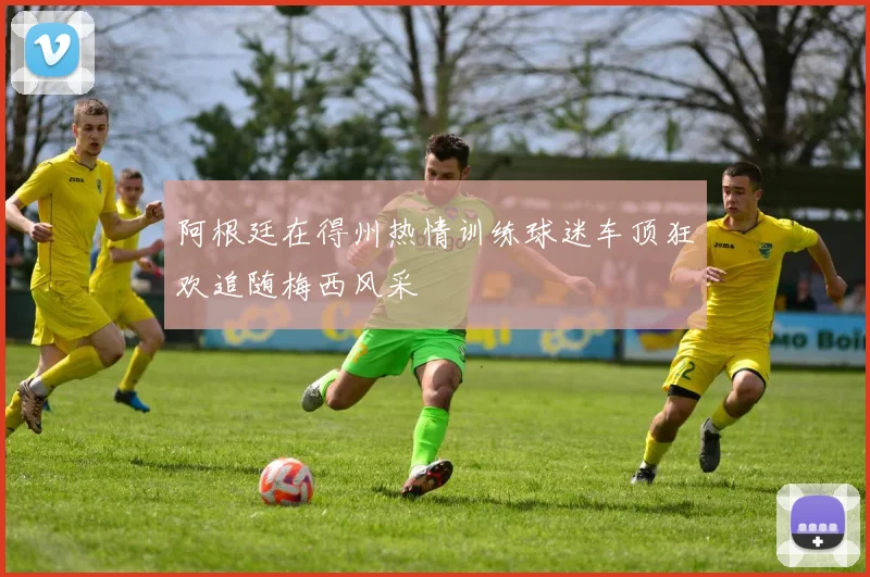 阿根廷在得州热情训练球迷车顶狂欢追随梅西风采