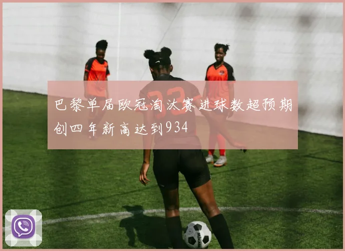 巴黎单届欧冠淘汰赛进球数超预期创四年新高达到934