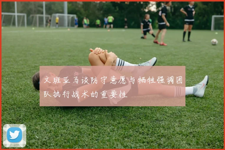 文班亚马谈防守意愿与牺牲强调团队执行战术的重要性