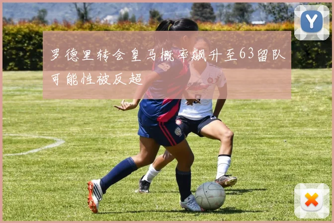 罗德里转会皇马概率飙升至63留队可能性被反超