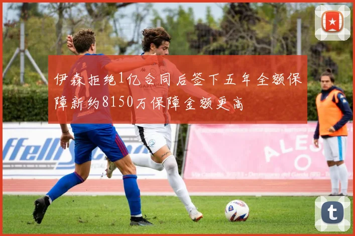 伊森拒绝1亿合同后签下五年全额保障新约8150万保障金额更高