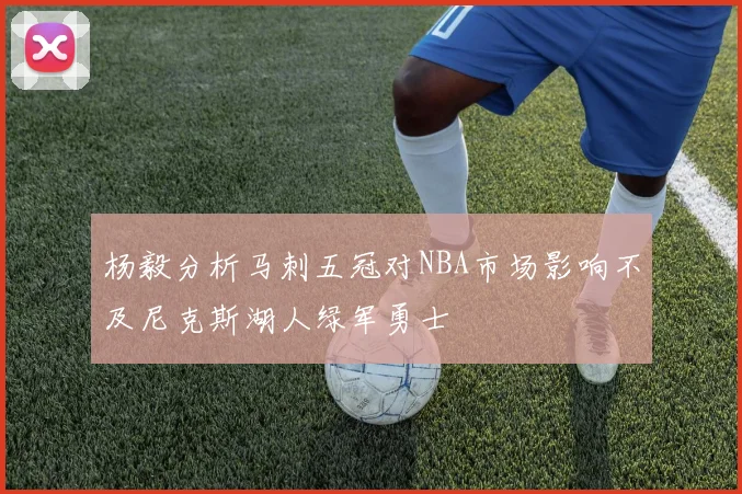 杨毅分析马刺五冠对NBA市场影响不及尼克斯湖人绿军勇士