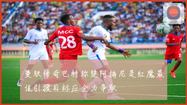 曼联传奇巴特称楚阿梅尼是红魔最佳引援目标应全力争取