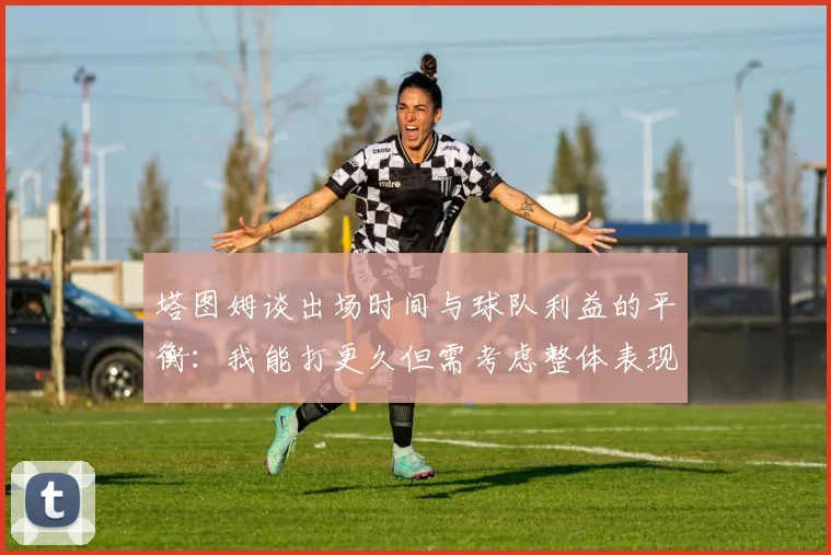 塔图姆谈出场时间与球队利益的平衡：我能打更久但需考虑整体表现