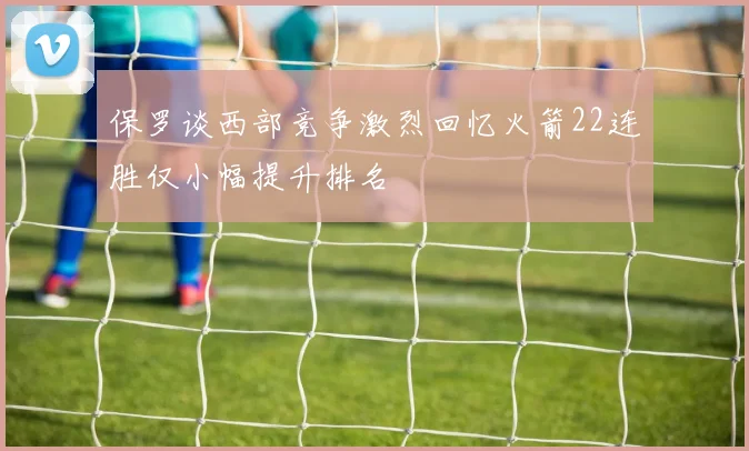 保罗谈西部竞争激烈回忆火箭22连胜仅小幅提升排名