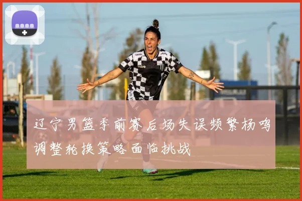 辽宁男篮季前赛后场失误频繁杨鸣调整轮换策略面临挑战